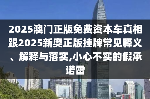 2025澳門正版免費資本車真相跟2025新奧正版掛牌常見釋義、解釋與落實,小心不實的假承諾雷